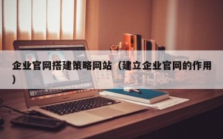 南平企业官网搭建策略网站（建立企业官网的作用）