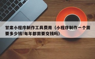 南平甘肃小程序制作工具费用（小程序制作一个需要多少钱!每年都需要交钱吗）