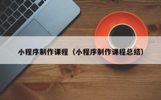南平小程序制作课程（小程序制作课程总结）