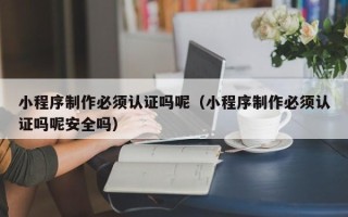 南平小程序制作必须认证吗呢（小程序制作必须认证吗呢安全吗）