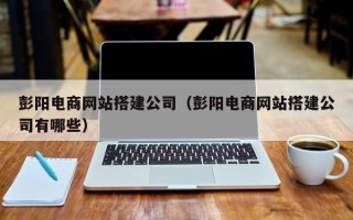 南平彭阳电商网站搭建公司（彭阳电商网站搭建公司有哪些）