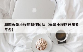 南平湖南头条小程序制作团队（头条小程序开发者平台）