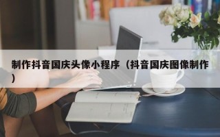 南平制作抖音国庆头像小程序（抖音国庆图像制作）