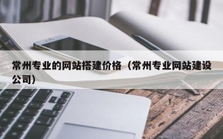 南平常州专业的网站搭建价格（常州专业网站建设公司）