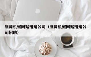南平鹰潭机械网站搭建公司（鹰潭机械网站搭建公司招聘）
