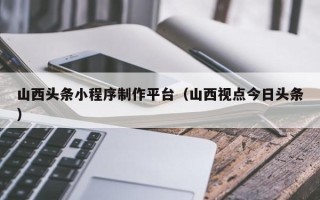 南平山西头条小程序制作平台（山西视点今日头条）